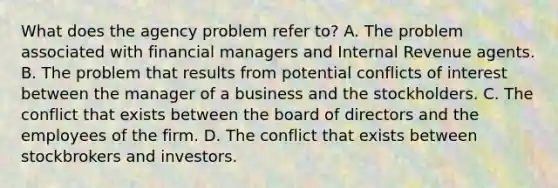 What does the agency problem refer​ to? A. The problem associated with financial managers and Internal Revenue agents. B. The problem that results from potential conflicts of interest between the manager of a business and the stockholders. C. The conflict that exists between the board of directors and the employees of the firm. D. The conflict that exists between stockbrokers and investors.