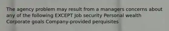 The agency problem may result from a managers concerns about any of the following EXCEPT Job security Personal wealth Corporate goals Company-provided perquisites