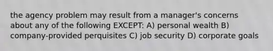 the agency problem may result from a manager's concerns about any of the following EXCEPT: A) personal wealth B) company-provided perquisites C) job security D) corporate goals