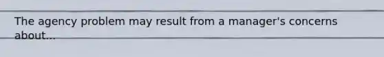 The agency problem may result from a manager's concerns about...
