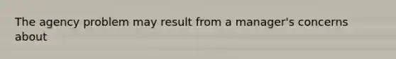 The agency problem may result from a manager's concerns about