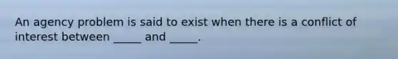 An agency problem is said to exist when there is a conflict of interest between _____ and _____.