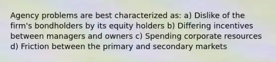 Agency problems are best characterized as: a) Dislike of the firm's bondholders by its equity holders b) Differing incentives between managers and owners c) Spending corporate resources d) Friction between the primary and secondary markets