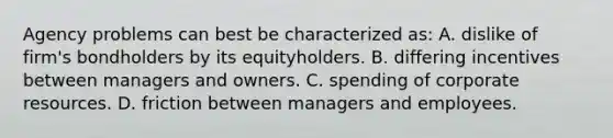 Agency problems can best be characterized as: A. dislike of firm's bondholders by its equityholders. B. differing incentives between managers and owners. C. spending of corporate resources. D. friction between managers and employees.