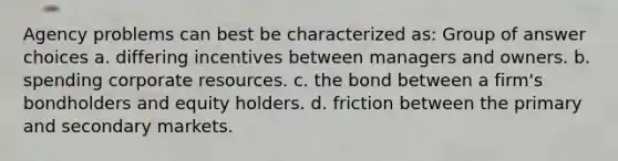 Agency problems can best be characterized as: Group of answer choices a. differing incentives between managers and owners. b. spending corporate resources. c. the bond between a firm's bondholders and equity holders. d. friction between the primary and secondary markets.