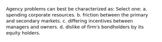 Agency problems can best be characterized as: Select one: a. spending corporate resources. b. friction between the primary and secondary markets. c. differing incentives between managers and owners. d. dislike of firm's bondholders by its equity holders.