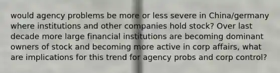 would agency problems be more or less severe in China/germany where institutions and other companies hold stock? Over last decade more large financial institutions are becoming dominant owners of stock and becoming more active in corp affairs, what are implications for this trend for agency probs and corp control?