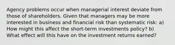 Agency problems occur when managerial interest deviate from those of shareholders. Given that managers may be more interested in business and financial risk than systematic risk: a) How might this affect the short-term investments policy? b) What effect will this have on the investment returns earned?