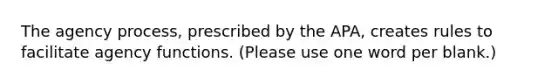 The agency process, prescribed by the APA, creates rules to facilitate agency functions. (Please use one word per blank.)