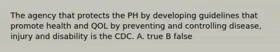 The agency that protects the PH by developing guidelines that promote health and QOL by preventing and controlling disease, injury and disability is the CDC. A. true B false