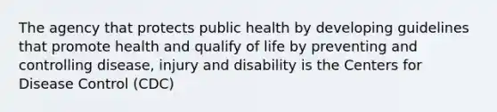 The agency that protects public health by developing guidelines that promote health and qualify of life by preventing and controlling disease, injury and disability is the Centers for Disease Control (CDC)