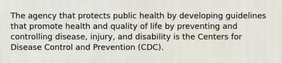 The agency that protects public health by developing guidelines that promote health and quality of life by preventing and controlling disease, injury, and disability is the Centers for Disease Control and Prevention (CDC).