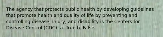 The agency that protects public health by developing guidelines that promote health and quality of life by preventing and controlling disease, injury, and disability is the Centers for Disease Control (CDC). a. True b. False