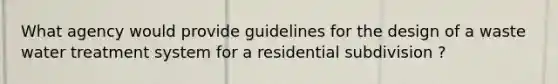 What agency would provide guidelines for the design of a waste water treatment system for a residential subdivision ?