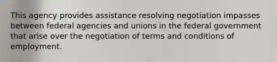 This agency provides assistance resolving negotiation impasses between federal agencies and unions in the federal government that arise over the negotiation of terms and conditions of employment.