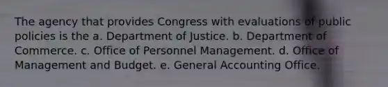 The agency that provides Congress with evaluations of public policies is the a. Department of Justice. b. Department of Commerce. c. Office of Personnel Management. d. Office of Management and Budget. e. General Accounting Office.