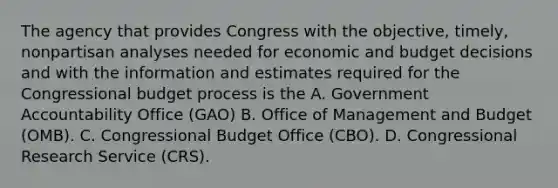 The agency that provides Congress with the objective, timely, nonpartisan analyses needed for economic and budget decisions and with the information and estimates required for the Congressional budget process is the A. Government Accountability Office (GAO) B. Office of Management and Budget (OMB). C. Congressional Budget Office (CBO). D. Congressional Research Service (CRS).