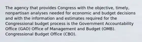 The agency that provides Congress with the objective, timely, nonpartisan analyses needed for economic and budget decisions and with the information and estimates required for the Congressional budget process is the Government Accountability Office (GAO) Office of Management and Budget (OMB). Congressional Budget Office (CBO).