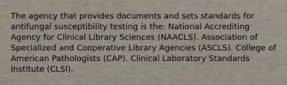 The agency that provides documents and sets standards for antifungal susceptibility testing is the: National Accrediting Agency for Clinical Library Sciences (NAACLS). Association of Specialized and Cooperative Library Agencies (ASCLS). College of American Pathologists (CAP). Clinical Laboratory Standards Institute (CLSI).