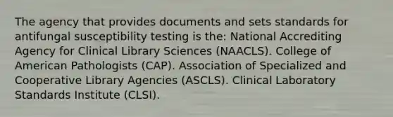 The agency that provides documents and sets standards for antifungal susceptibility testing is the: National Accrediting Agency for Clinical Library Sciences (NAACLS). College of American Pathologists (CAP). Association of Specialized and Cooperative Library Agencies (ASCLS). Clinical Laboratory Standards Institute (CLSI).