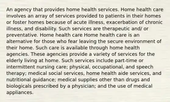 An agency that provides home health services. Home health care involves an array of services provided to patients in their homes or foster homes because of acute illness, exacerbation of chronic illness, and disability. Such services are therapeutic and/ or preventative. Home health care Home health care is an alternative for those who fear leaving the secure environment of their home. Such care is available through home health agencies. These agencies provide a variety of services for the elderly living at home. Such services include part-time or intermittent nursing care; physical, occupational, and speech therapy; medical social services, home health aide services, and nutritional guidance; medical supplies other than drugs and biologicals prescribed by a physician; and the use of medical appliances.