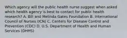 Which agency will the public health nurse suggest when asked which health agency is best to contact for public health research? A. Bill and Melinda Gates Foundation B. International Council of Nurses (ICN) C. Centers for Disease Control and Prevention (CDC) D. U.S. Department of Health and Human Services (DHHS)