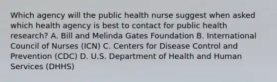 Which agency will the public health nurse suggest when asked which health agency is best to contact for public health research? A. Bill and Melinda Gates Foundation B. International Council of Nurses (ICN) C. Centers for Disease Control and Prevention (CDC) D. U.S. Department of Health and Human Services (DHHS)