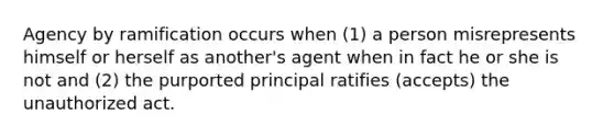 Agency by ramification occurs when (1) a person misrepresents himself or herself as another's agent when in fact he or she is not and (2) the purported principal ratifies (accepts) the unauthorized act.