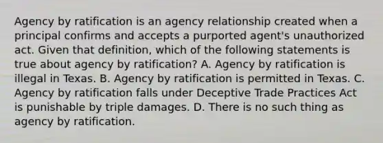 Agency by ratification is an agency relationship created when a principal confirms and accepts a purported agent's unauthorized act. Given that definition, which of the following statements is true about agency by ratification? A. Agency by ratification is illegal in Texas. B. Agency by ratification is permitted in Texas. C. Agency by ratification falls under Deceptive Trade Practices Act is punishable by triple damages. D. There is no such thing as agency by ratification.