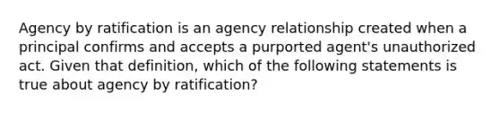 Agency by ratification is an agency relationship created when a principal confirms and accepts a purported agent's unauthorized act. Given that definition, which of the following statements is true about agency by ratification?