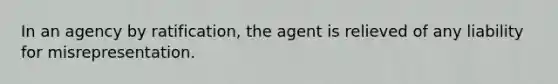 In an agency by ratification, the agent is relieved of any liability for misrepresentation.