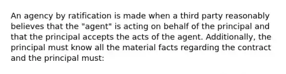 An agency by ratification is made when a third party reasonably believes that the "agent" is acting on behalf of the principal and that the principal accepts the acts of the agent. Additionally, the principal must know all the material facts regarding the contract and the principal must: