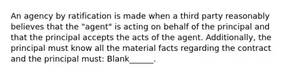 An agency by ratification is made when a third party reasonably believes that the "agent" is acting on behalf of the principal and that the principal accepts the acts of the agent. Additionally, the principal must know all the material facts regarding the contract and the principal must: Blank______.