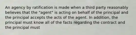 An agency by ratification is made when a third party reasonably believes that the "agent" is acting on behalf of the principal and the principal accepts the acts of the agent. In addition, the principal must know all of the facts regarding the contract and the principal must