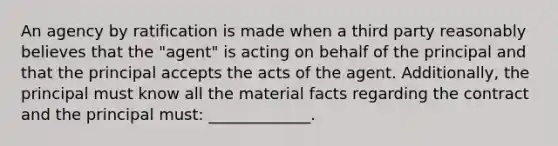 An agency by ratification is made when a third party reasonably believes that the "agent" is acting on behalf of the principal and that the principal accepts the acts of the agent. Additionally, the principal must know all the material facts regarding the contract and the principal must: _____________.