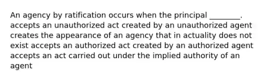 An agency by ratification occurs when the principal ________. accepts an unauthorized act created by an unauthorized agent creates the appearance of an agency that in actuality does not exist accepts an authorized act created by an authorized agent accepts an act carried out under the implied authority of an agent