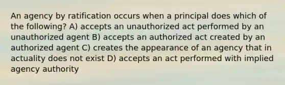 An agency by ratification occurs when a principal does which of the following? A) accepts an unauthorized act performed by an unauthorized agent B) accepts an authorized act created by an authorized agent C) creates the appearance of an agency that in actuality does not exist D) accepts an act performed with implied agency authority