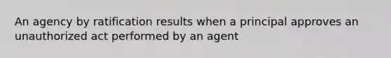 An agency by ratification results when a principal approves an unauthorized act performed by an agent