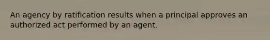 An agency by ratification results when a principal approves an authorized act performed by an agent.