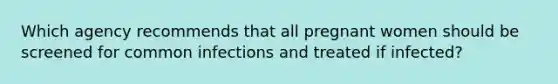 Which agency recommends that all pregnant women should be screened for common infections and treated if infected?