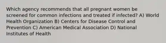 Which agency recommends that all pregnant women be screened for common infections and treated if infected? A) World Health Organization B) Centers for Disease Control and Prevention C) American Medical Association D) National Institutes of Health