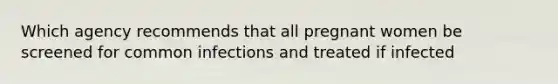 Which agency recommends that all pregnant women be screened for common infections and treated if infected