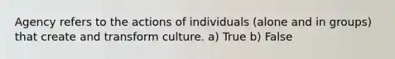 Agency refers to the actions of individuals (alone and in groups) that create and transform culture. a) True b) False