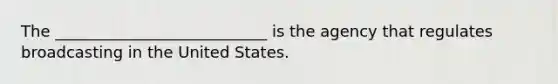 The ___________________________ is the agency that regulates broadcasting in the United States.