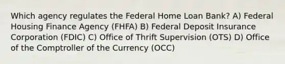 Which agency regulates the Federal Home Loan Bank? A) Federal Housing Finance Agency (FHFA) B) Federal Deposit Insurance Corporation (FDIC) C) Office of Thrift Supervision (OTS) D) Office of the Comptroller of the Currency (OCC)