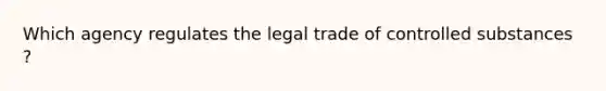 Which agency regulates the legal trade of controlled substances ?