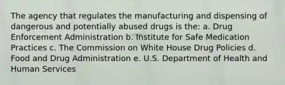 The agency that regulates the manufacturing and dispensing of dangerous and potentially abused drugs is the: a. Drug Enforcement Administration b. Institute for Safe Medication Practices c. The Commission on White House Drug Policies d. Food and Drug Administration e. U.S. Department of Health and Human Services