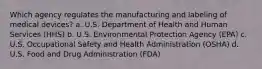 Which agency regulates the manufacturing and labeling of medical devices? a. U.S. Department of Health and Human Services (HHS) b. U.S. Environmental Protection Agency (EPA) c. U.S. Occupational Safety and Health Administration (OSHA) d. U.S. Food and Drug Administration (FDA)