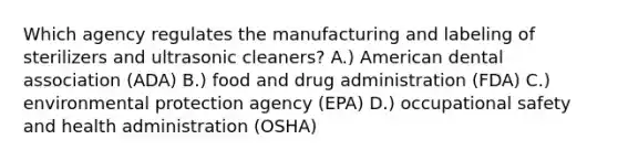 Which agency regulates the manufacturing and labeling of sterilizers and ultrasonic cleaners? A.) American dental association (ADA) B.) food and drug administration (FDA) C.) environmental protection agency (EPA) D.) occupational safety and health administration (OSHA)