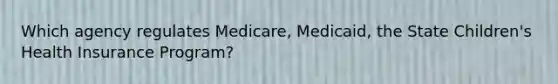 Which agency regulates Medicare, Medicaid, the State Children's Health Insurance Program?